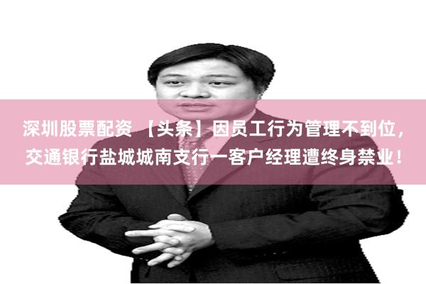 深圳股票配資 【頭條】因員工行為管理不到位，交通銀行鹽城城南支行一客戶經理遭終身禁業！
